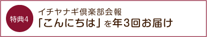 特典4 イチヤナギ倶楽部会報「こんにちは」を年3回お届け