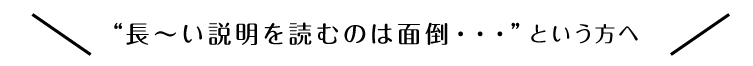 “長～い説明を読むのは面倒・・・”という方へ