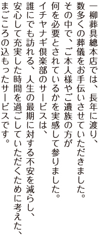 一柳葬具總本店では、長年に渡り、数多くの葬儀をお手伝いさせていただきました。その中で、ご本人様やご遺族の方が何を必要とされているかを実感して参りました。イチヤナギ倶楽部のサービスは、誰にでも訪れる、人生の最期に対する不安を減らし、安心して充実した時間を過ごしていただくために考えた、まごころの込もったサービスです。