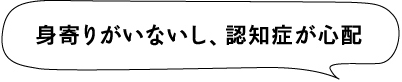 身寄りがいないし、認知症が心配