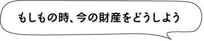 もしもの時、今の財産をどうしよう