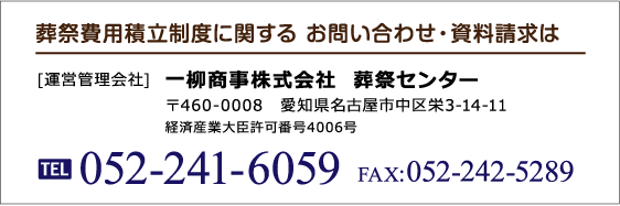 葬祭費用積立制度に関する お問い合わせ・資料請求は [運営管理会社] 一柳商事株式会社  葬祭センター 〒460-0008　愛知県名古屋市中区栄3-14-11 経済産業大臣許可番号4006号 TEL:052-241-6059 FAX:052-242-5289