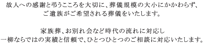 故人への感謝と弔うこころを大切に、葬儀規模の大小にかかわらず、ご遺族がご希望される葬儀をいたします。 家族葬、お別れの会など時代の流れに対応し一柳ならではの実績と信頼で、ひとつひとつのご相談に対応いたします。