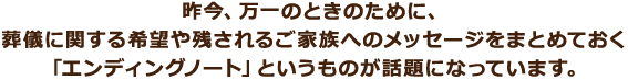 昨今、万一のときのために、葬儀に関する希望や残されるご家族へのメッセージをまとめておく「エンディングノート」というものが話題になっています。