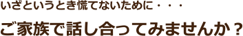 いざというとき慌てないために・・・ご家族で話し合ってみませんか？